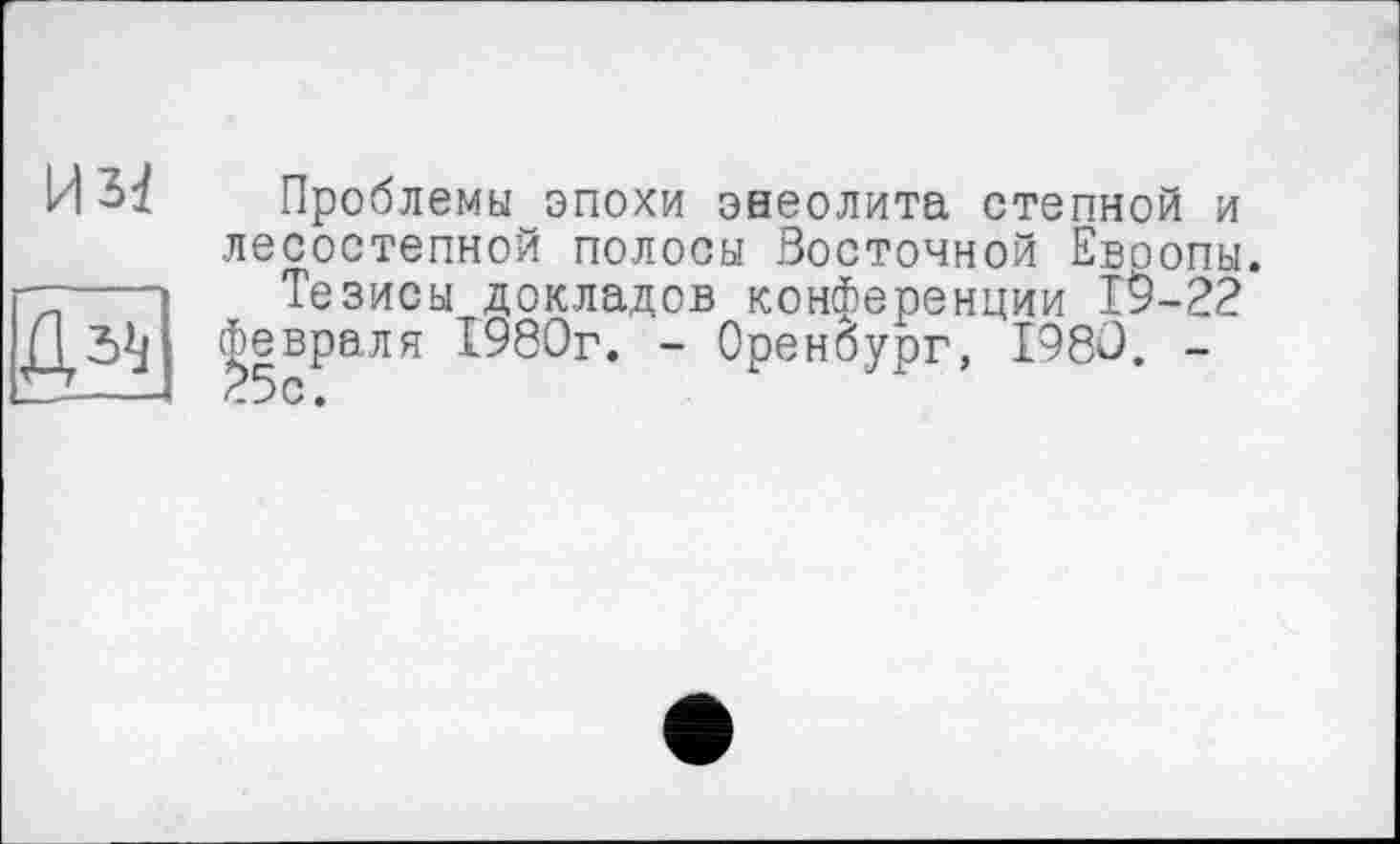 ﻿H5i д^
Проблемы эпохи энеолита степной и лесостепной полосы Восточной Евоопы.
Тезисы докладов конференции 19-22 февраля 1980г. - Оренбург, 1980. -